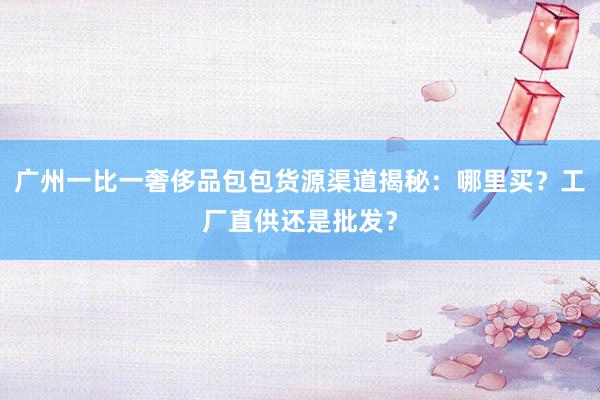 广州一比一奢侈品包包货源渠道揭秘：哪里买？工厂直供还是批发？