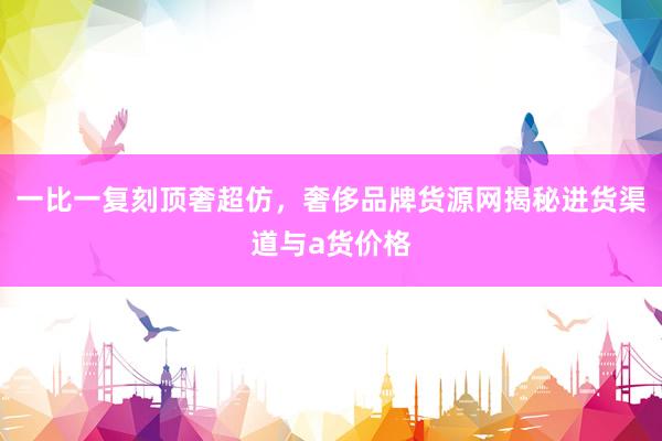 一比一复刻顶奢超仿，奢侈品牌货源网揭秘进货渠道与a货价格