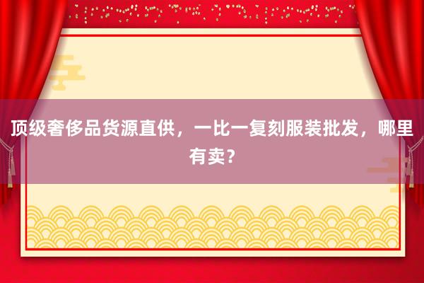 顶级奢侈品货源直供，一比一复刻服装批发，哪里有卖？
