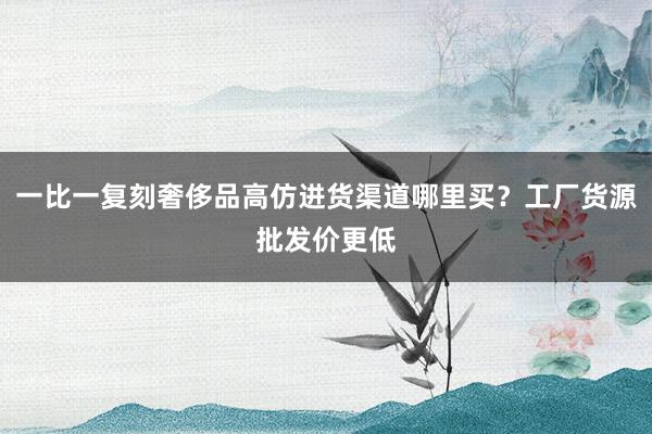 一比一复刻奢侈品高仿进货渠道哪里买？工厂货源批发价更低
