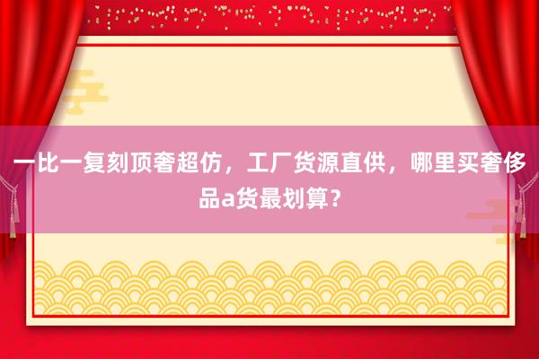 一比一复刻顶奢超仿，工厂货源直供，哪里买奢侈品a货最划算？