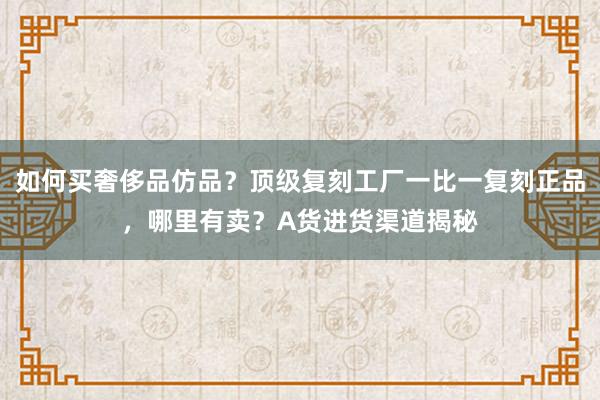 如何买奢侈品仿品？顶级复刻工厂一比一复刻正品，哪里有卖？A货进货渠道揭秘