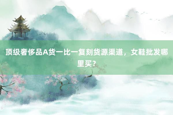 顶级奢侈品A货一比一复刻货源渠道，女鞋批发哪里买？