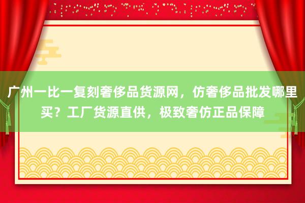 广州一比一复刻奢侈品货源网，仿奢侈品批发哪里买？工厂货源直供，极致奢仿正品保障