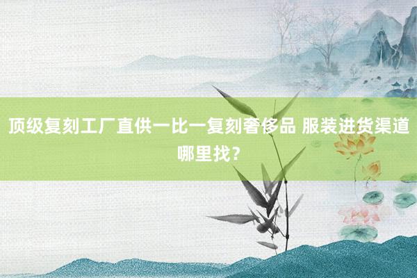 顶级复刻工厂直供一比一复刻奢侈品 服装进货渠道哪里找？
