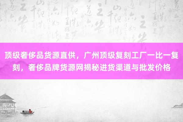 顶级奢侈品货源直供，广州顶级复刻工厂一比一复刻，奢侈品牌货源网揭秘进货渠道与批发价格