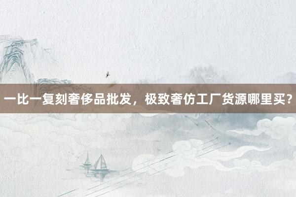 一比一复刻奢侈品批发，极致奢仿工厂货源哪里买？