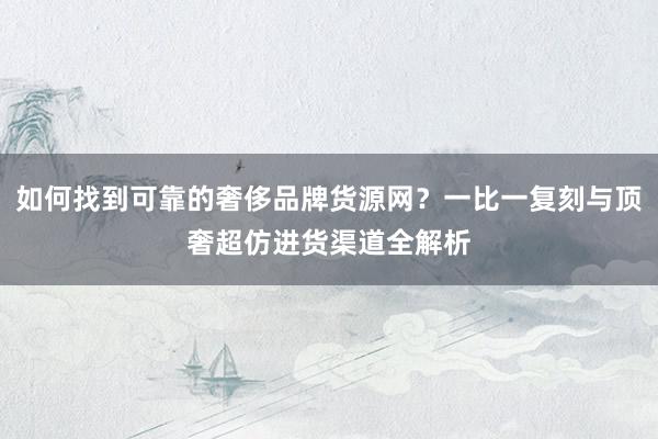 如何找到可靠的奢侈品牌货源网？一比一复刻与顶奢超仿进货渠道全解析