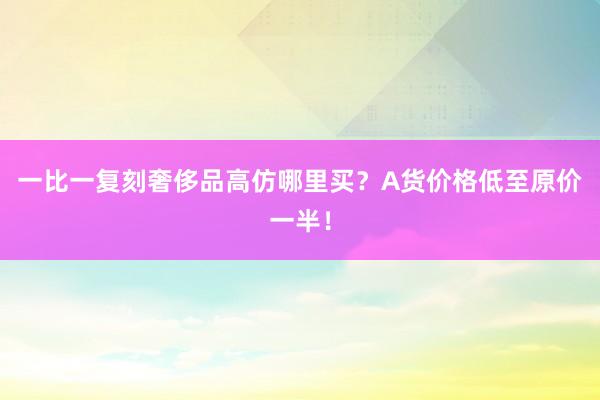 一比一复刻奢侈品高仿哪里买？A货价格低至原价一半！