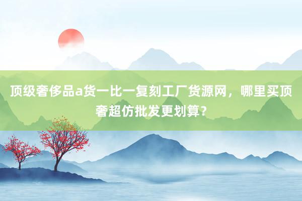 顶级奢侈品a货一比一复刻工厂货源网，哪里买顶奢超仿批发更划算？