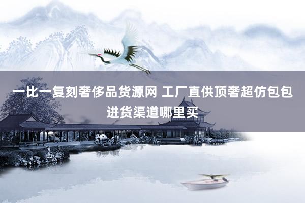 一比一复刻奢侈品货源网 工厂直供顶奢超仿包包进货渠道哪里买