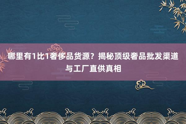 哪里有1比1奢侈品货源？揭秘顶级奢品批发渠道与工厂直供真相