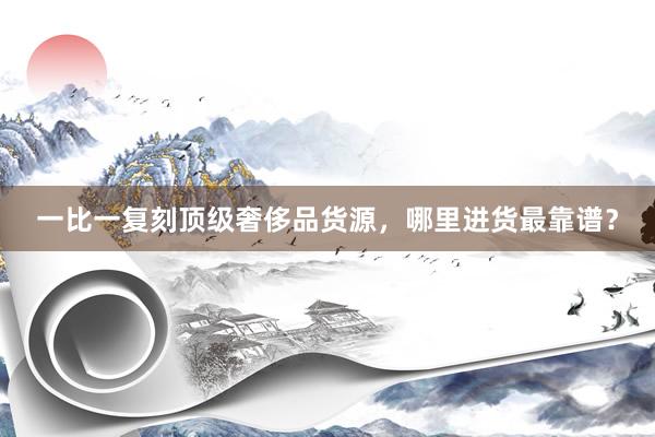 一比一复刻顶级奢侈品货源，哪里进货最靠谱？