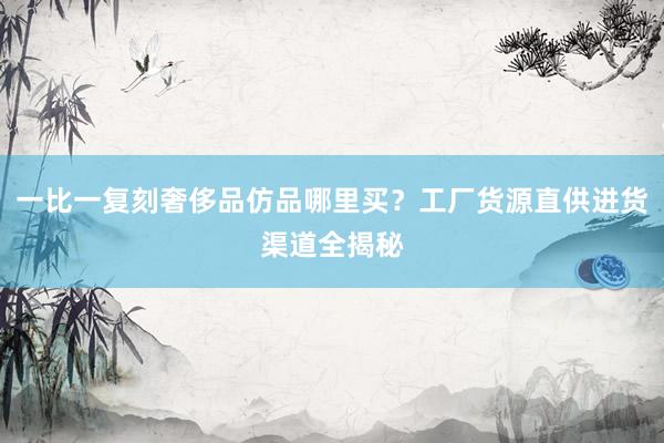 一比一复刻奢侈品仿品哪里买？工厂货源直供进货渠道全揭秘