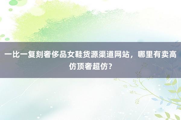 一比一复刻奢侈品女鞋货源渠道网站，哪里有卖高仿顶奢超仿？