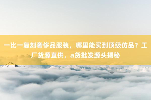 一比一复刻奢侈品服装，哪里能买到顶级仿品？工厂货源直供，a货批发源头揭秘
