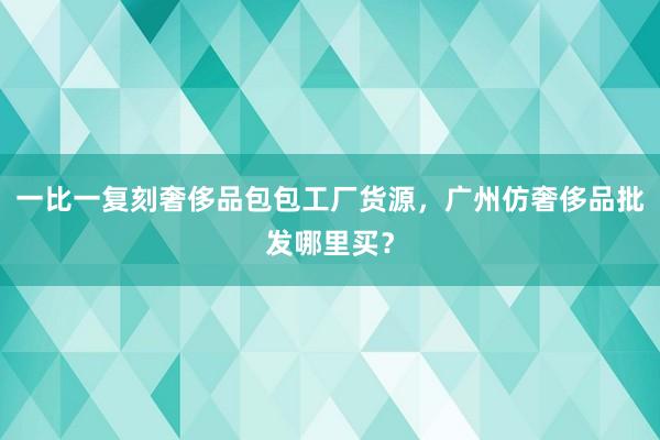 一比一复刻奢侈品包包工厂货源，广州仿奢侈品批发哪里买？