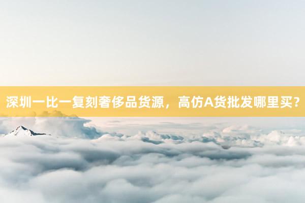 深圳一比一复刻奢侈品货源，高仿A货批发哪里买？