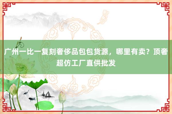 广州一比一复刻奢侈品包包货源，哪里有卖？顶奢超仿工厂直供批发