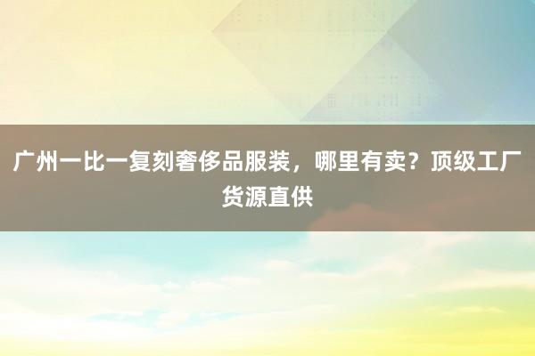 广州一比一复刻奢侈品服装，哪里有卖？顶级工厂货源直供