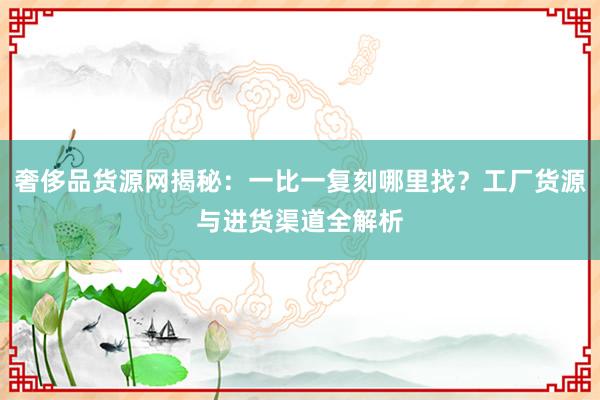 奢侈品货源网揭秘：一比一复刻哪里找？工厂货源与进货渠道全解析