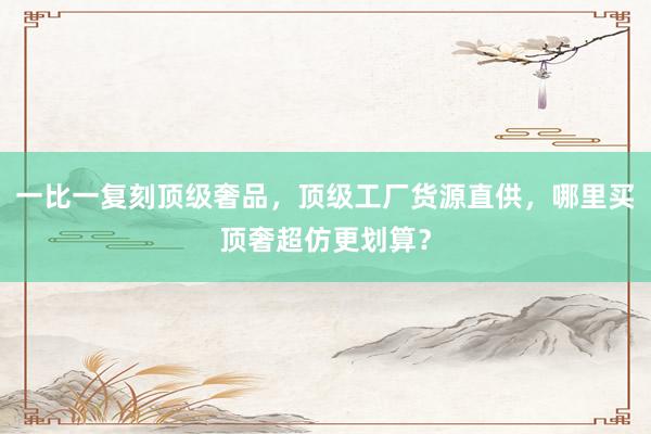 一比一复刻顶级奢品，顶级工厂货源直供，哪里买顶奢超仿更划算？