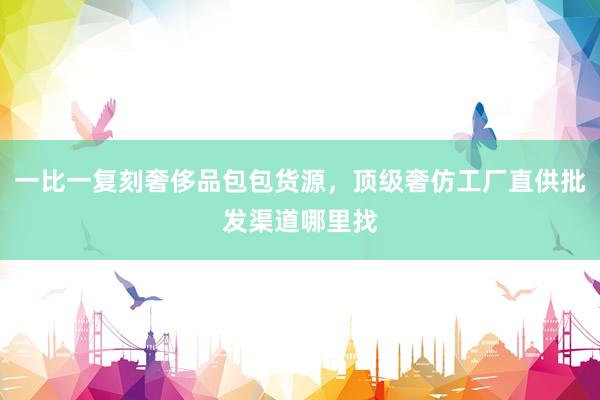 一比一复刻奢侈品包包货源，顶级奢仿工厂直供批发渠道哪里找