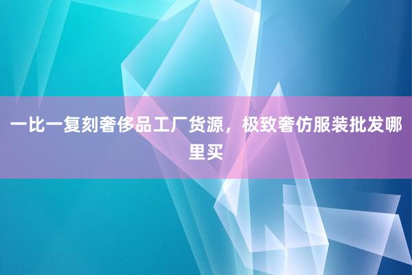 一比一复刻奢侈品工厂货源，极致奢仿服装批发哪里买