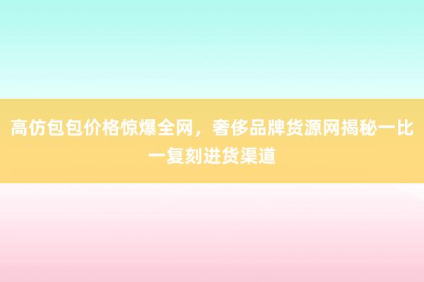 高仿包包价格惊爆全网，奢侈品牌货源网揭秘一比一复刻进货渠道