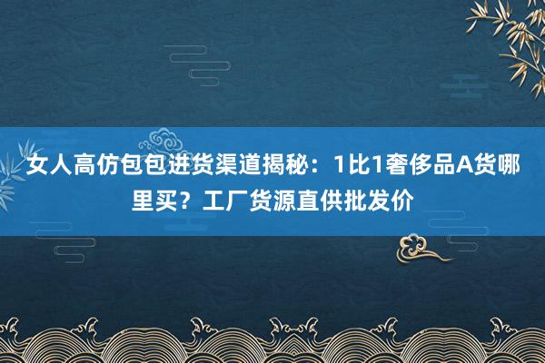 女人高仿包包进货渠道揭秘：1比1奢侈品A货哪里买？工厂货源直供批发价