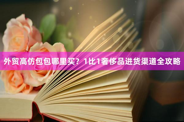 外贸高仿包包哪里买？1比1奢侈品进货渠道全攻略