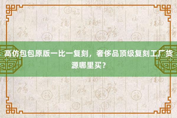 高仿包包原版一比一复刻，奢侈品顶级复刻工厂货源哪里买？