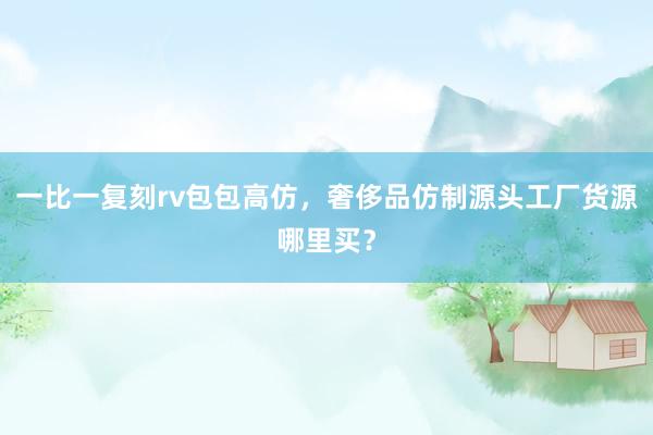 一比一复刻rv包包高仿，奢侈品仿制源头工厂货源哪里买？