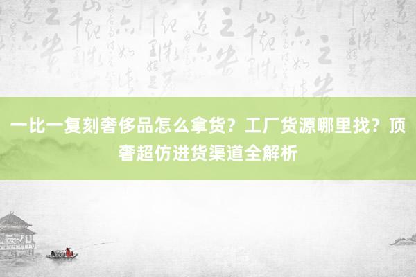 一比一复刻奢侈品怎么拿货？工厂货源哪里找？顶奢超仿进货渠道全解析