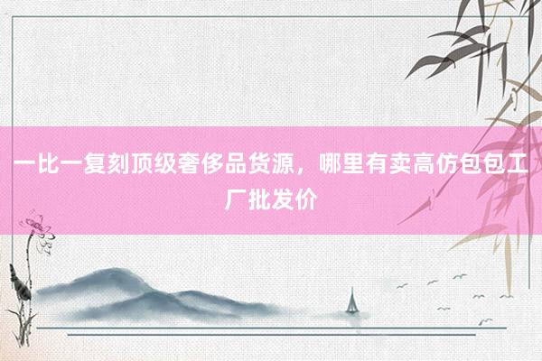一比一复刻顶级奢侈品货源，哪里有卖高仿包包工厂批发价