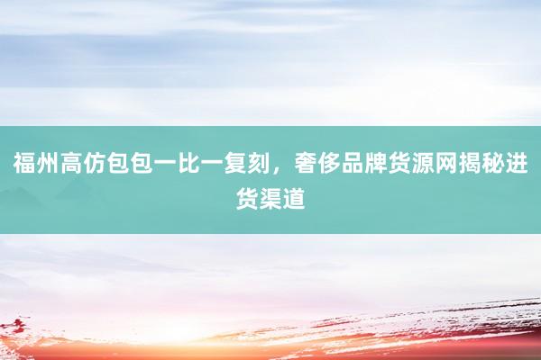 福州高仿包包一比一复刻，奢侈品牌货源网揭秘进货渠道