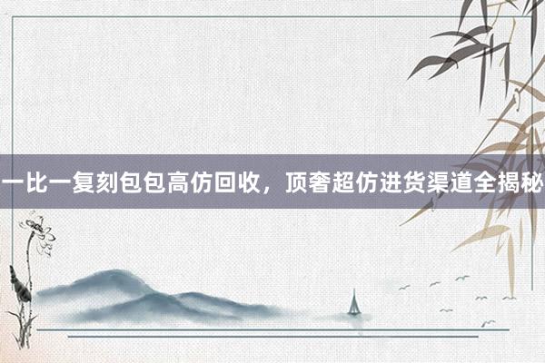 一比一复刻包包高仿回收，顶奢超仿进货渠道全揭秘
