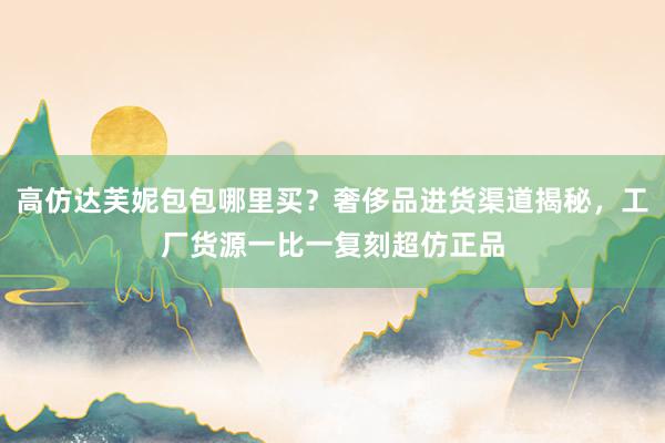 高仿达芙妮包包哪里买？奢侈品进货渠道揭秘，工厂货源一比一复刻超仿正品