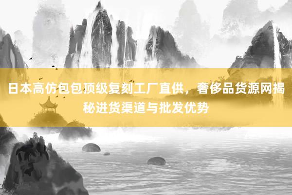 日本高仿包包顶级复刻工厂直供，奢侈品货源网揭秘进货渠道与批发优势