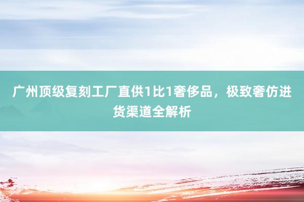 广州顶级复刻工厂直供1比1奢侈品，极致奢仿进货渠道全解析