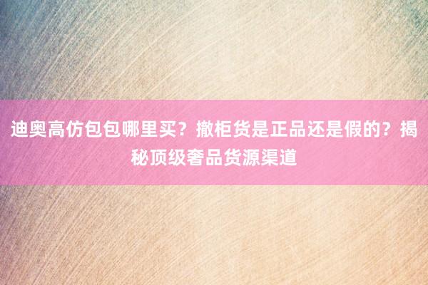 迪奥高仿包包哪里买？撤柜货是正品还是假的？揭秘顶级奢品货源渠道
