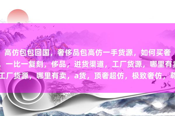 高仿包包回国，奢侈品包高仿一手货源，如何买奢侈品仿品，奢侈品仿货，一比一复刻，侈品，进货渠道，工厂货源，哪里有卖，a货，顶奢超仿，极致奢仿，尊仿奢品