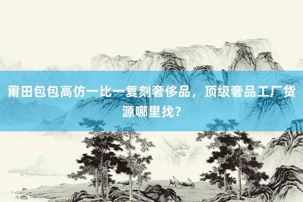 莆田包包高仿一比一复刻奢侈品，顶级奢品工厂货源哪里找？