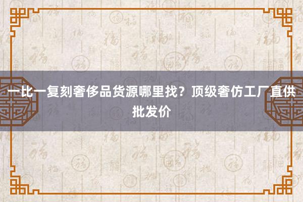 一比一复刻奢侈品货源哪里找？顶级奢仿工厂直供批发价