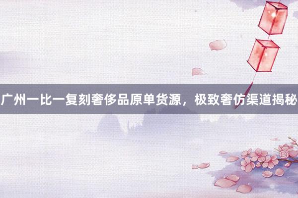 广州一比一复刻奢侈品原单货源，极致奢仿渠道揭秘