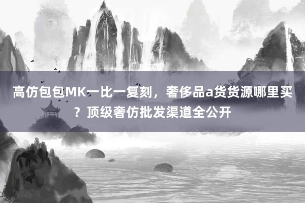 高仿包包MK一比一复刻，奢侈品a货货源哪里买？顶级奢仿批发渠道全公开