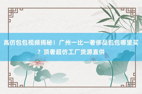 高仿包包视频揭秘！广州一比一奢侈品包包哪里买？顶奢超仿工厂货源直供