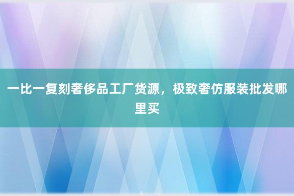一比一复刻奢侈品工厂货源，极致奢仿服装批发哪里买