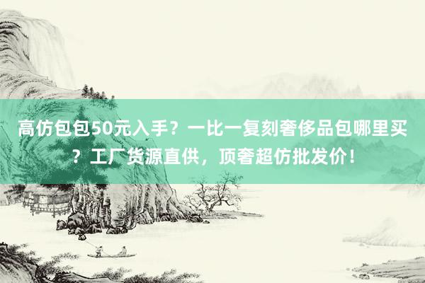 高仿包包50元入手？一比一复刻奢侈品包哪里买？工厂货源直供，顶奢超仿批发价！