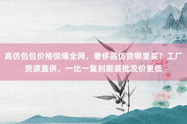 高仿包包价格惊爆全网，奢侈品仿货哪里买？工厂货源直供，一比一复刻服装批发价更低